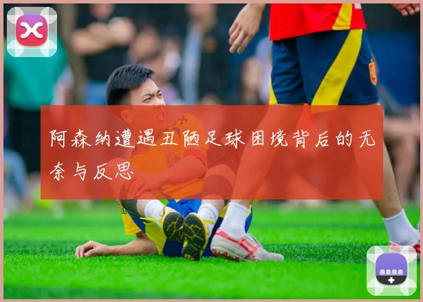 阿森纳遭遇丑陋足球困境背后的无奈与反思